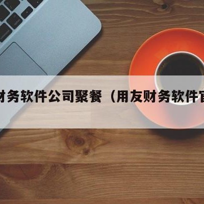 用友财务软件公司聚餐（用友财务软件官网电话）