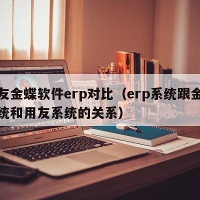 用友金蝶软件erp对比（erp系统跟金蝶系统和用友系统的关系）