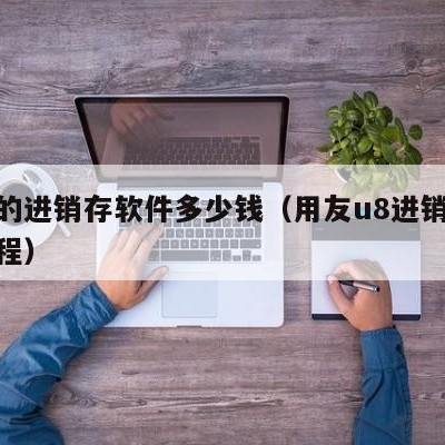 用友的进销存软件多少钱（用友u8进销存操作流程）