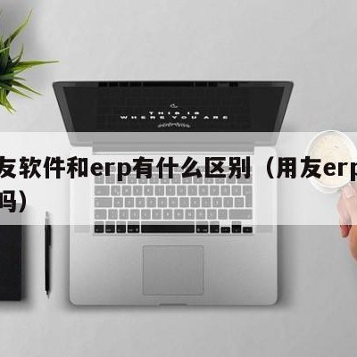 用友软件和erp有什么区别（用友erp好用吗）