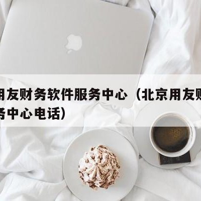 北京用友财务软件服务中心（北京用友财务软件服务中心电话）