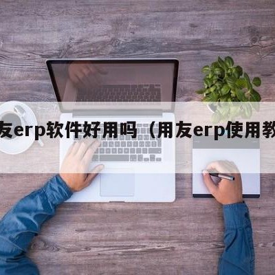 用友erp软件好用吗（用友erp使用教程）