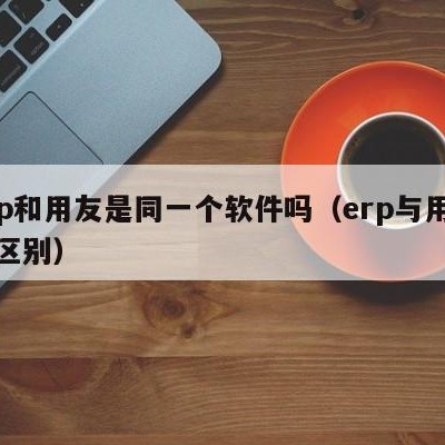 erp和用友是同一个软件吗（erp与用友的区别）