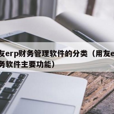 用友erp财务管理软件的分类（用友erp财务软件主要功能）