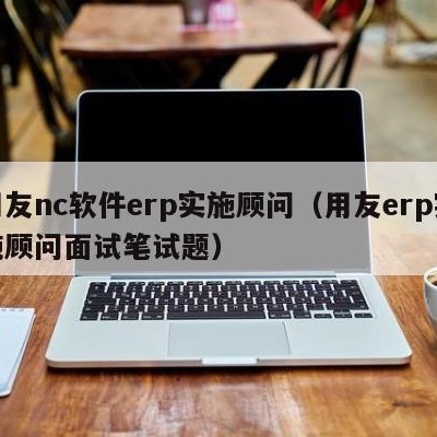 用友nc软件erp实施顾问（用友erp实施顾问面试笔试题）