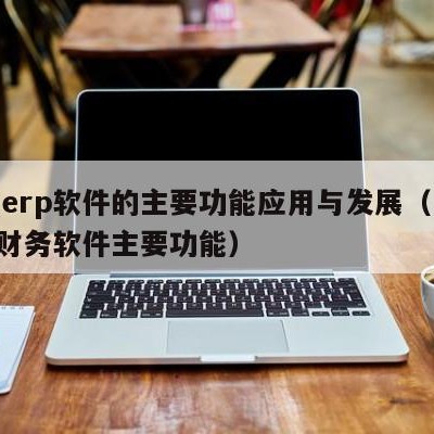 用友erp软件的主要功能应用与发展（用友erp财务软件主要功能）