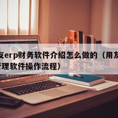 用友erp财务软件介绍怎么做的（用友erp管理软件操作流程）