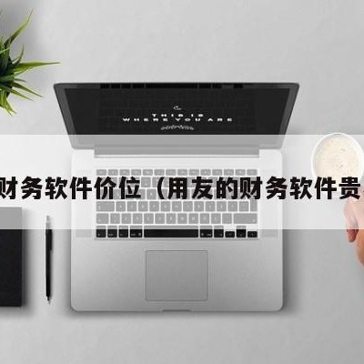 用友财务软件价位（用友的财务软件贵不贵）