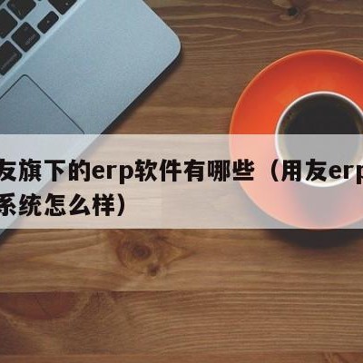 用友旗下的erp软件有哪些（用友erp管理系统怎么样）