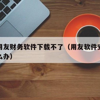 漯河用友财务软件下载不了（用友软件安装不了怎么办）