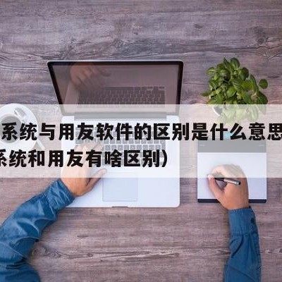 erp系统与用友软件的区别是什么意思（erp系统和用友有啥区别）