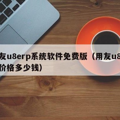 用友u8erp系统软件免费版（用友u8软件价格多少钱）