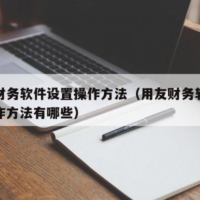 用友财务软件设置操作方法（用友财务软件设置操作方法有哪些）