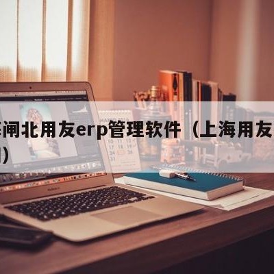 上海闸北用友erp管理软件（上海用友软件官网）