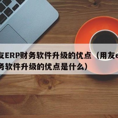 用友ERP财务软件升级的优点（用友erp财务软件升级的优点是什么）