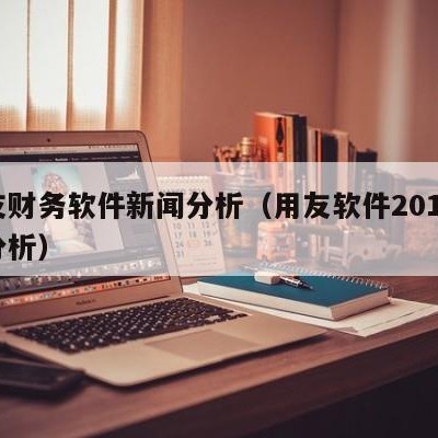 用友财务软件新闻分析（用友软件2019财务分析）