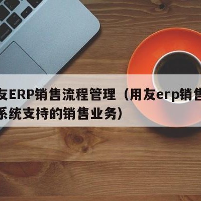 用友ERP销售流程管理（用友erp销售管理系统支持的销售业务）