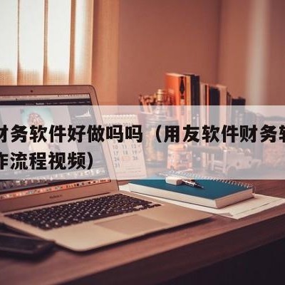 用友财务软件好做吗吗（用友软件财务软件具体操作流程视频）